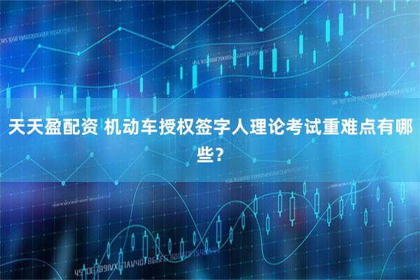 天天盈配资 机动车授权签字人理论考试重难点有哪些？
