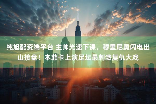纯旭配资端平台 主帅光速下课，穆里尼奥闪电出山接盘！本菲卡上演足坛最刺激复仇大戏