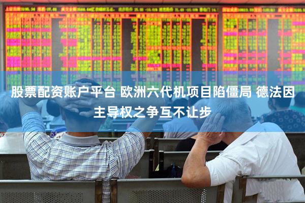 股票配资账户平台 欧洲六代机项目陷僵局 德法因主导权之争互不让步
