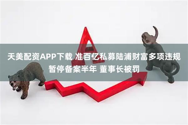 天美配资APP下载 准百亿私募陆浦财富多项违规暂停备案半年 董事长被罚