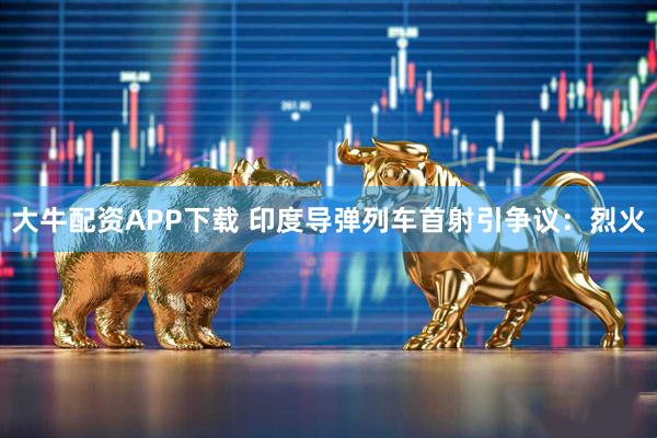 大牛配资APP下载 印度导弹列车首射引争议：烈火