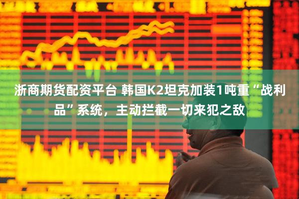 浙商期货配资平台 韩国K2坦克加装1吨重“战利品”系统，主动拦截一切来犯之敌