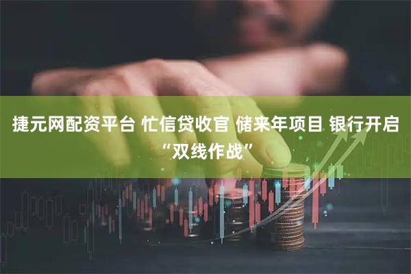 捷元网配资平台 忙信贷收官 储来年项目 银行开启“双线作战”