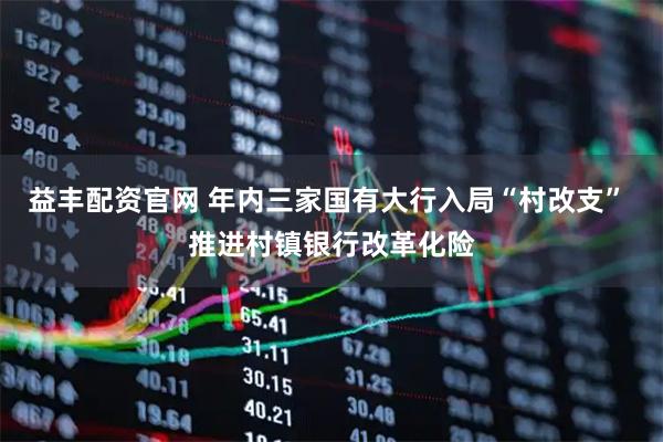 益丰配资官网 年内三家国有大行入局“村改支” 推进村镇银行改革化险