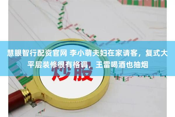 慧眼智行配资官网 李小萌夫妇在家请客，复式大平层装修很有格调，王雷喝酒也抽烟