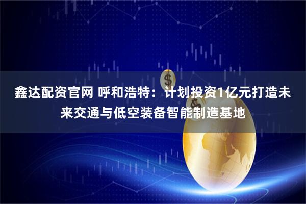 鑫达配资官网 呼和浩特：计划投资1亿元打造未来交通与低空装备智能制造基地