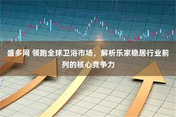 盛多网 领跑全球卫浴市场，解析乐家稳居行业前列的核心竞争力