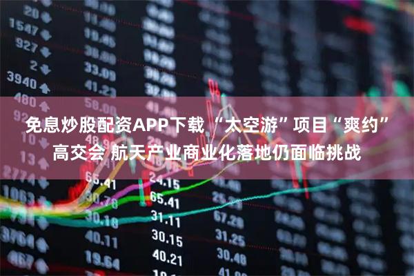 免息炒股配资APP下载 “太空游”项目“爽约”高交会 航天产业商业化落地仍面临挑战