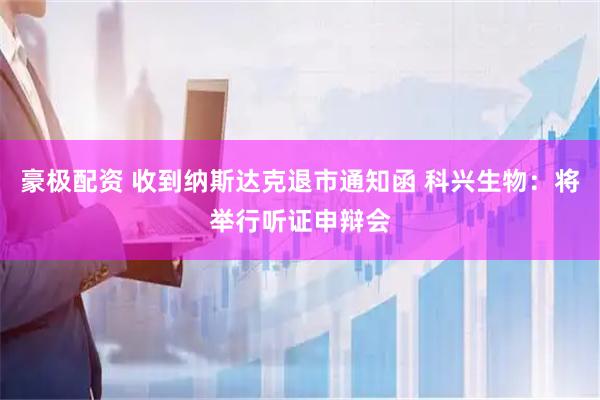 豪极配资 收到纳斯达克退市通知函 科兴生物：将举行听证申辩会