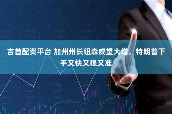 吉首配资平台 加州州长纽森威望大增，特朗普下手又快又狠又准