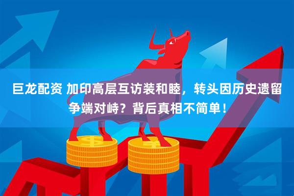 巨龙配资 加印高层互访装和睦，转头因历史遗留争端对峙？背后真相不简单！