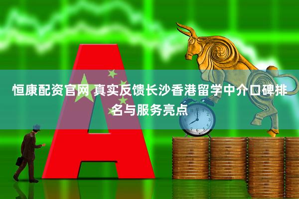 恒康配资官网 真实反馈长沙香港留学中介口碑排名与服务亮点