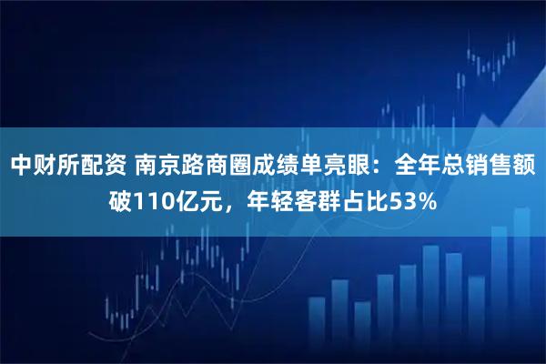 中财所配资 南京路商圈成绩单亮眼：全年总销售额破110亿元，年轻客群占比53%