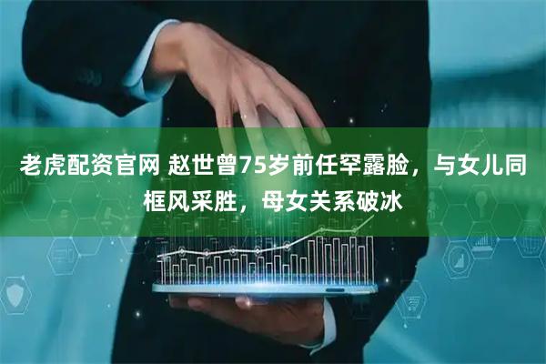 老虎配资官网 赵世曾75岁前任罕露脸，与女儿同框风采胜，母女关系破冰