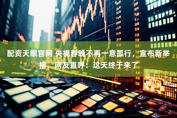 配资天眼官网 央视春晚不再一意孤行，宣布新举措，网友直呼：这天终于来了