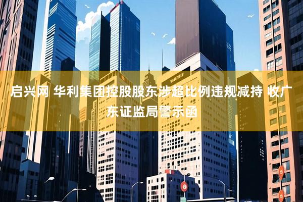 启兴网 华利集团控股股东涉超比例违规减持 收广东证监局警示函