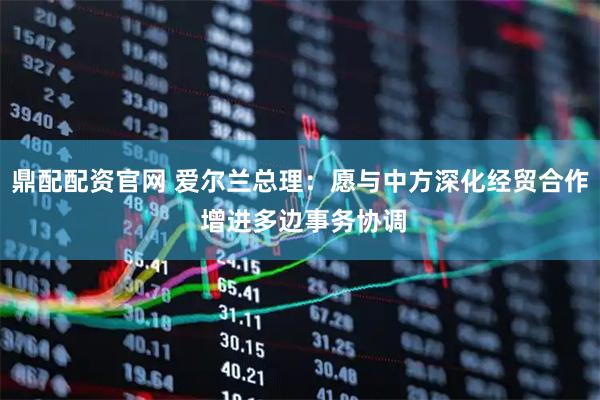 鼎配配资官网 爱尔兰总理：愿与中方深化经贸合作 增进多边事务协调