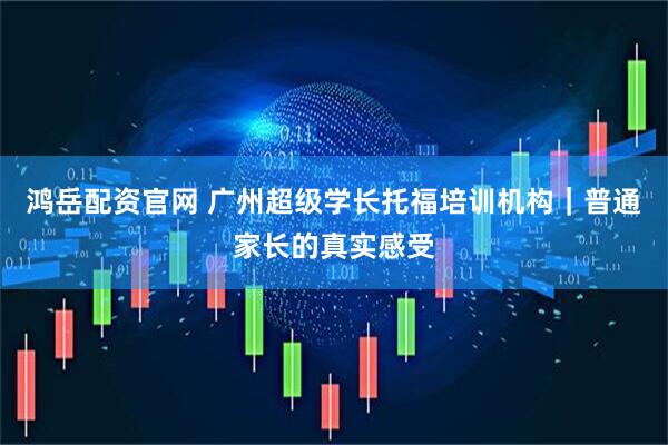 鸿岳配资官网 广州超级学长托福培训机构｜普通家长的真实感受