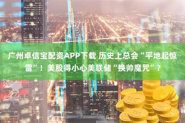 广州卓信宝配资APP下载 历史上总会“平地起惊雷”！美股得小心美联储“换帅魔咒”？