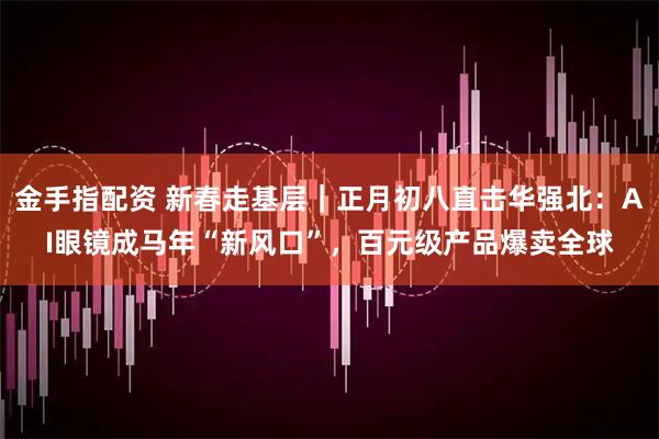 金手指配资 新春走基层｜正月初八直击华强北：AI眼镜成马年“新风口”，百元级产品爆卖全球