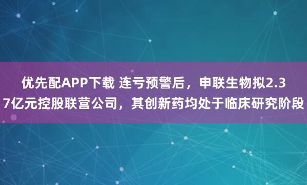 优先配APP下载 连亏预警后，申联生物拟2.37亿元控股联营公司，其创新药均处于临床研究阶段