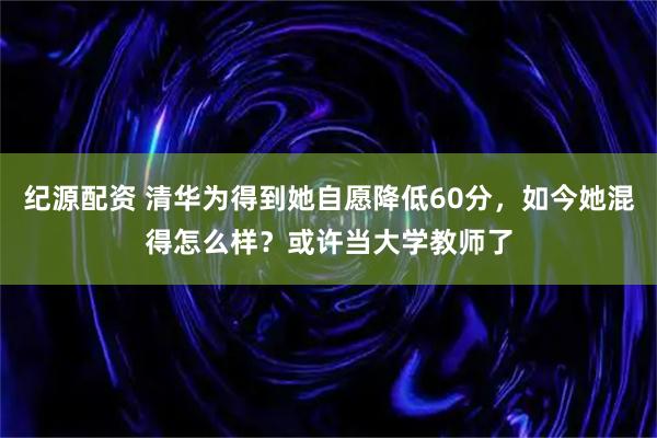 纪源配资 清华为得到她自愿降低60分，如今她混得怎么样？或许当大学教师了