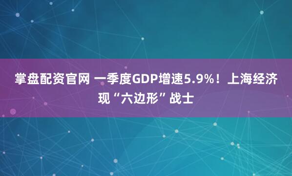 掌盘配资官网 一季度GDP增速5.9%！上海经济现“六边形”战士