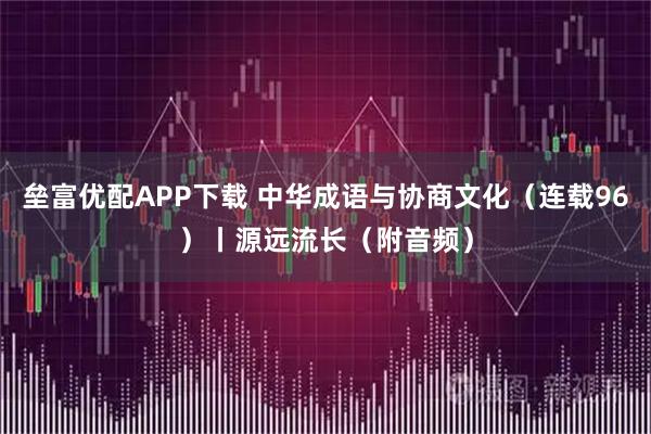 垒富优配APP下载 中华成语与协商文化（连载96）丨源远流长（附音频）